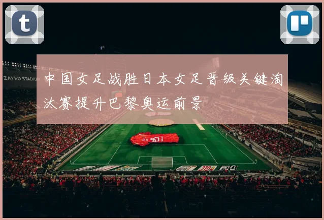 中国女足战胜日本女足晋级关键淘汰赛提升巴黎奥运前景