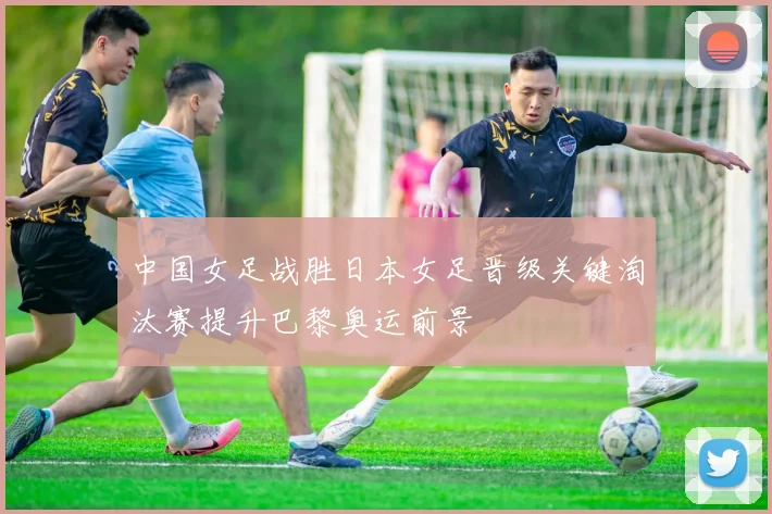 中国女足战胜日本女足晋级关键淘汰赛提升巴黎奥运前景